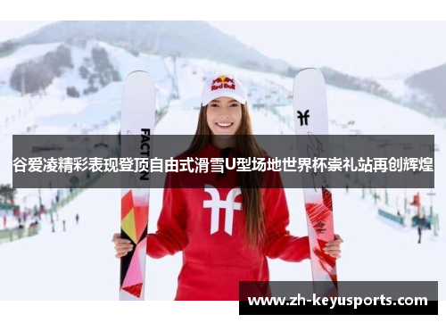 谷爱凌精彩表现登顶自由式滑雪U型场地世界杯崇礼站再创辉煌