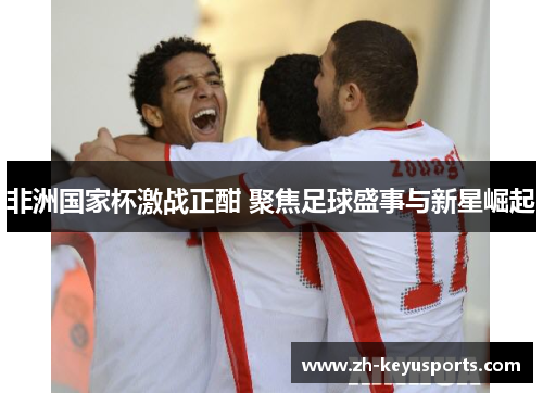 非洲国家杯激战正酣 聚焦足球盛事与新星崛起